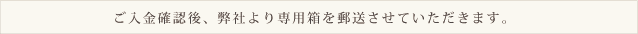 ご入金確認後、弊社より専用箱を郵送させていただきます。 