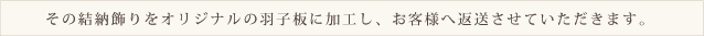 その結納飾りをオリジナルの羽子板に加工し、お客様へ返送させていただきます。